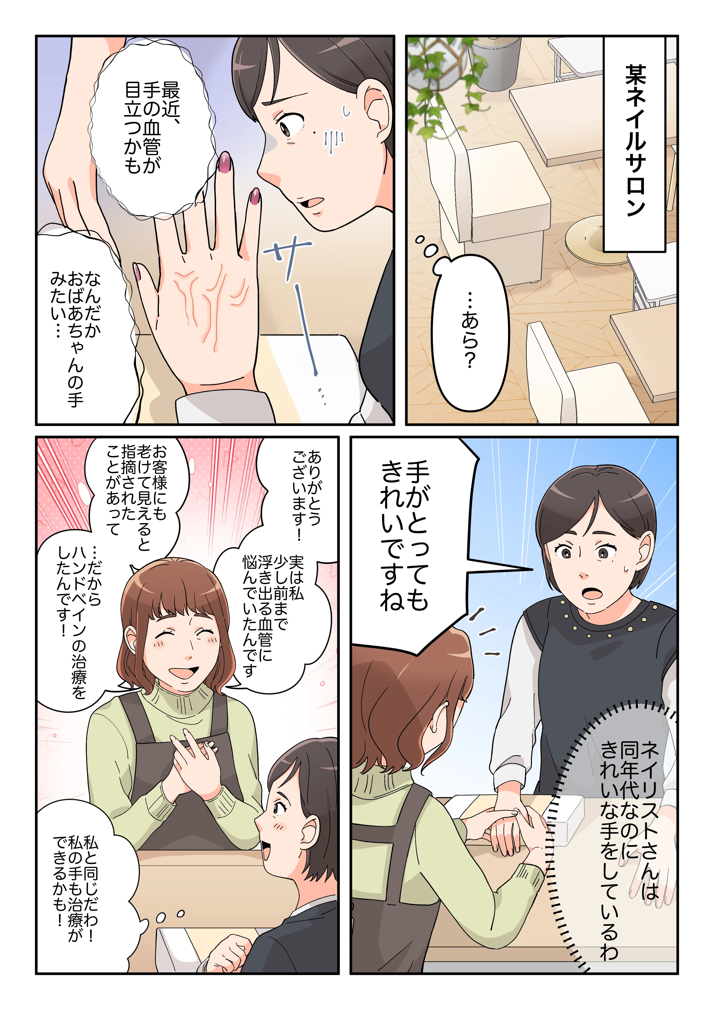 某ネイルサロンにて、ネイルをしてもらっている時に手の血管が目立つことに気付き気になっていると、同年代のネイリストさんがとても綺麗な手をしていることに気付く。ネイリストさんは以前お客様に老けて見えることを指摘され、ハンドベインの治療を受けたことを告白したところの漫画