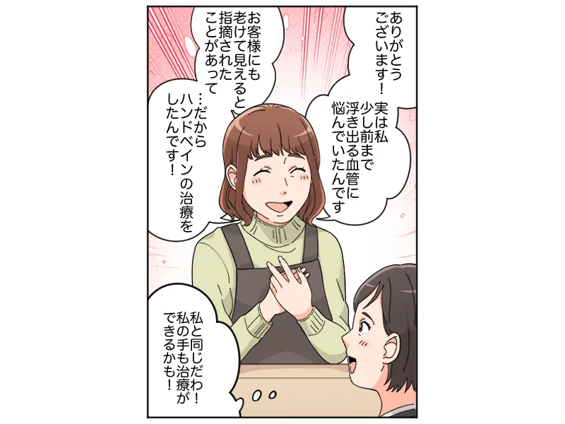 「ありがとうございます!実は私少し前まで浮き出る血管に悩んでいたんです。お客様にも老けて見えると指摘されたことがあって・・だからハンドベインの治療をしたんです!」「私と同じだわ!私の手も治療ができるかも!」