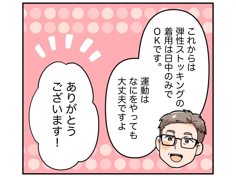 「これからは弾性ストッキングの着用は日中のみでＯＫです。運動はなにをやっても大丈夫ですよ」「ありがとうございます」